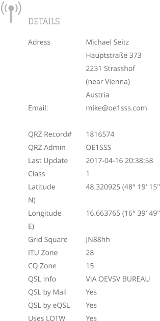 DETAILS Adress		Michael Seitz Hauptstraße 373 2231 Strasshof  (near Vienna) Austria Email: 		mike@oe1sss.com  QRZ Record#	1816574 QRZ Admin		OE1SSS Last Update	2017-04-16 20:38:58 Class			1 Latitude		48.320925 (48° 19' 15'' N) Longitude		16.663765 (16° 39' 49'' E) Grid Square	JN88hh ITU Zone		28 CQ Zone		15 QSL Info		VIA OEVSV BUREAU QSL by Mail	Yes QSL by eQSL	Yes Uses LOTW		Yes